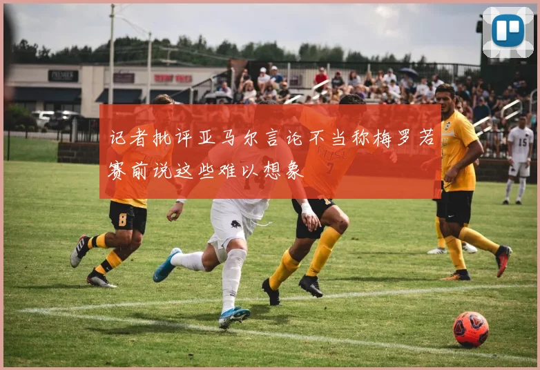记者批评亚马尔言论不当称梅罗若赛前说这些难以想象