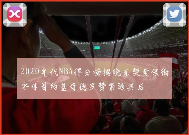 2020年代NBA得分榜揭晓东契奇领衔字母哥约基奇德罗赞紧随其后