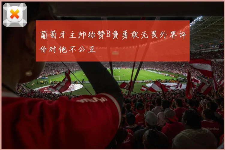 葡萄牙主帅称赞B费勇敢无畏外界评价对他不公正