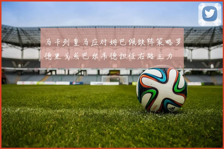 马卡列皇马应对姆巴佩缺阵策略罗德里戈或巴尔韦德担任右路主力