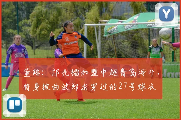 董路：邝兆镭加盟中超青岛海牛，将身披曲波郑龙穿过的27号球衣