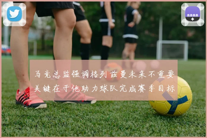 马竞总监强调格列兹曼未来不重要关键在于他助力球队完成赛季目标