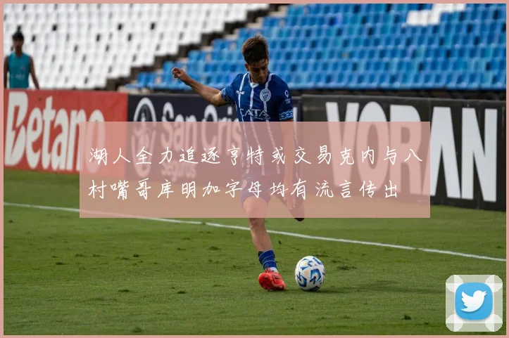 湖人全力追逐亨特或交易克内与八村嘴哥库明加字母均有流言传出