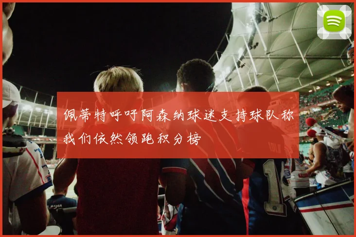 佩蒂特呼吁阿森纳球迷支持球队称我们依然领跑积分榜