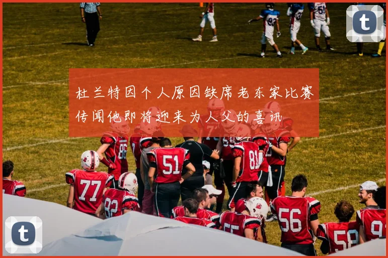 杜兰特因个人原因缺席老东家比赛传闻他即将迎来为人父的喜讯
