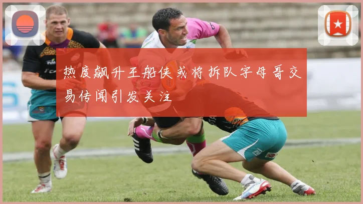 热度飙升王船侠或将拆队字母哥交易传闻引发关注