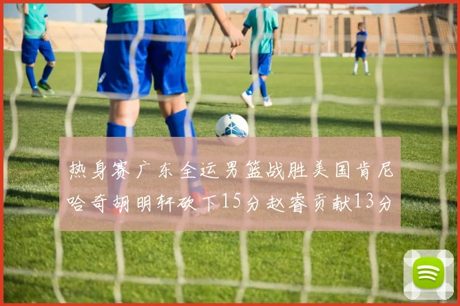 热身赛广东全运男篮战胜美国肯尼哈奇胡明轩砍下15分赵睿贡献13分
