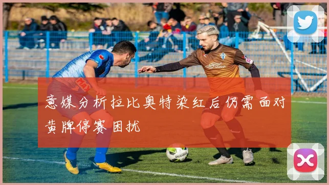 意媒分析拉比奥特染红后仍需面对黄牌停赛困扰