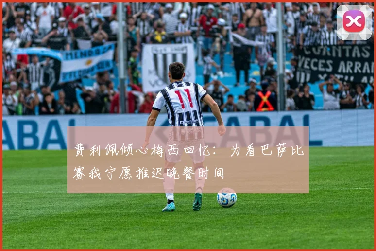 费利佩倾心梅西回忆：为看巴萨比赛我宁愿推迟晚餐时间