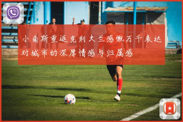 小南斯重返克利夫兰感慨万千表达对城市的深厚情感与归属感