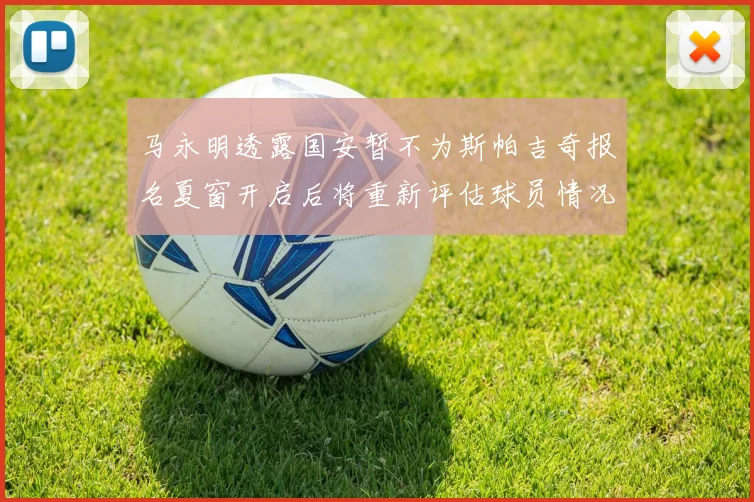 马永明透露国安暂不为斯帕吉奇报名夏窗开启后将重新评估球员情况