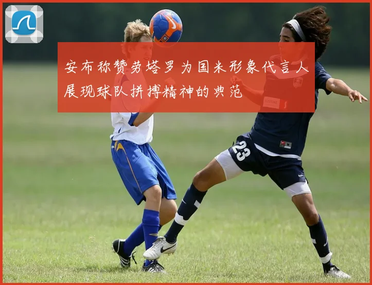 安布称赞劳塔罗为国米形象代言人展现球队拼搏精神的典范