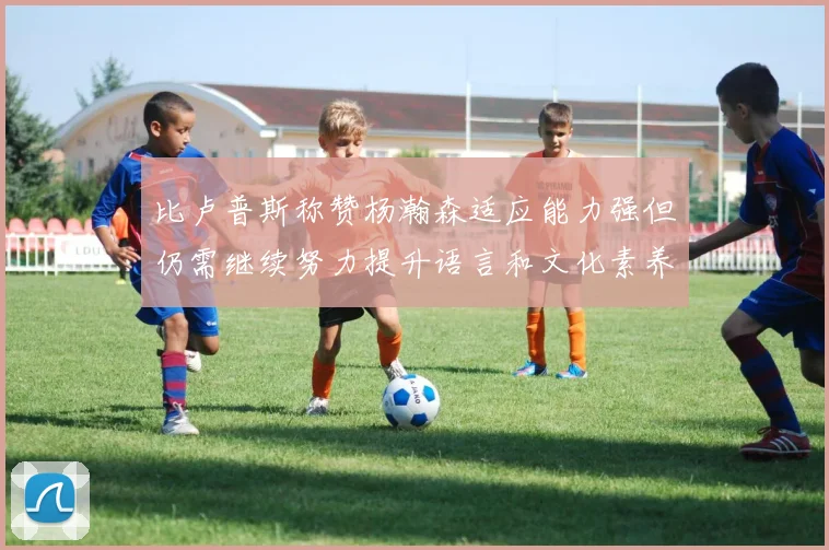 比卢普斯称赞杨瀚森适应能力强但仍需继续努力提升语言和文化素养