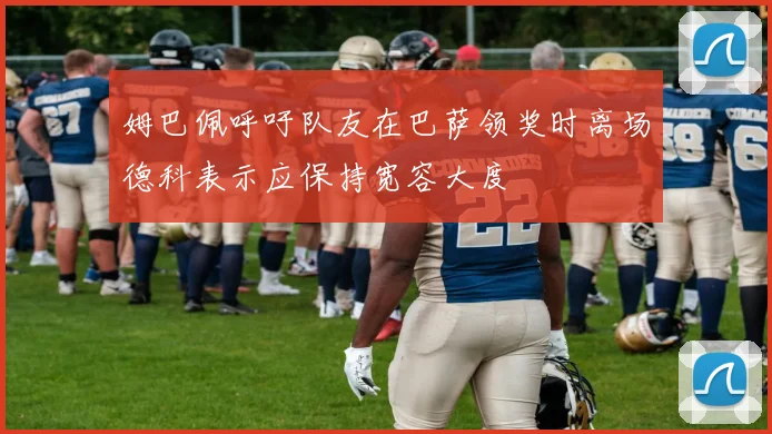 姆巴佩呼吁队友在巴萨领奖时离场德科表示应保持宽容大度