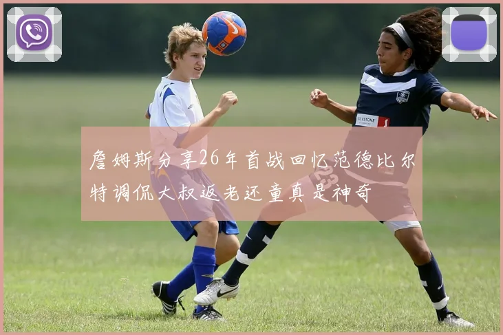 詹姆斯分享26年首战回忆范德比尔特调侃大叔返老还童真是神奇