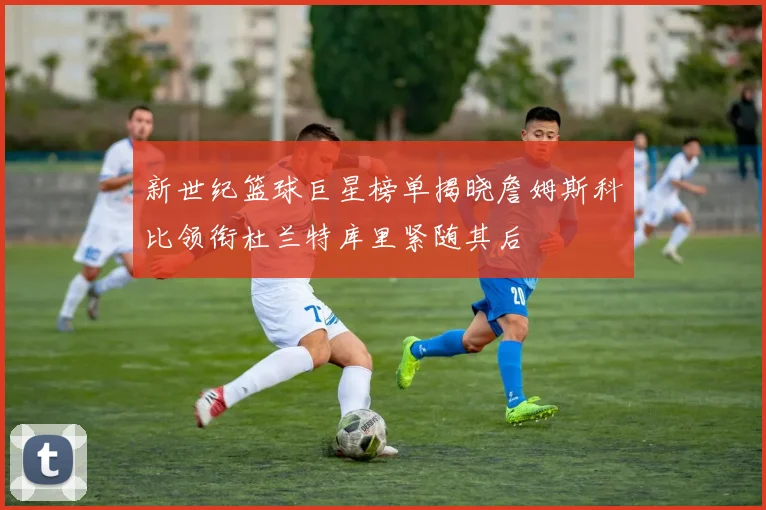 新世纪篮球巨星榜单揭晓詹姆斯科比领衔杜兰特库里紧随其后
