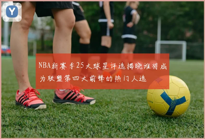 NBA新赛季25大球星评选揭晓谁将成为联盟第四大前锋的热门人选