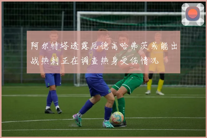 阿尔特塔透露厄德高哈弗茨或能出战热刺正在调查热身受伤情况