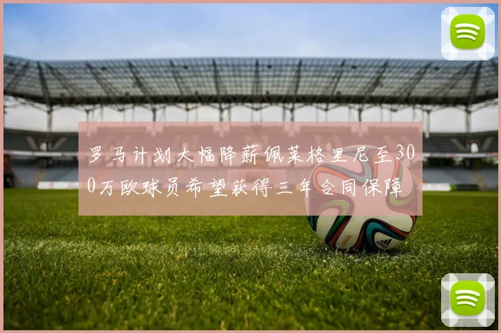 罗马计划大幅降薪佩莱格里尼至300万欧球员希望获得三年合同保障