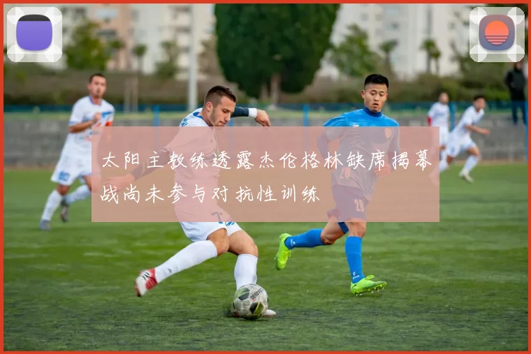 太阳主教练透露杰伦格林缺席揭幕战尚未参与对抗性训练