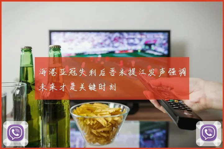 海港亚冠失利后吾米提江发声强调未来才是关键时刻