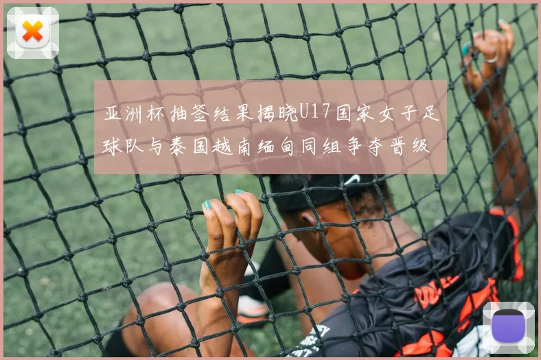 亚洲杯抽签结果揭晓U17国家女子足球队与泰国越南缅甸同组争夺晋级资格