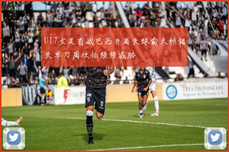 U17女足首战巴西开局失球俞天桢错失单刀周欣怡频频威胁