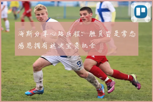 海斯分享心路历程：胜负皆是常态感恩拥有这次宝贵机会