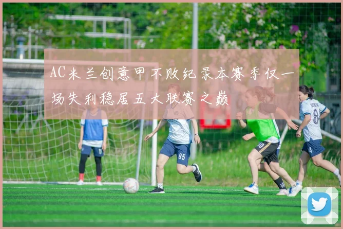 AC米兰创意甲不败纪录本赛季仅一场失利稳居五大联赛之巅