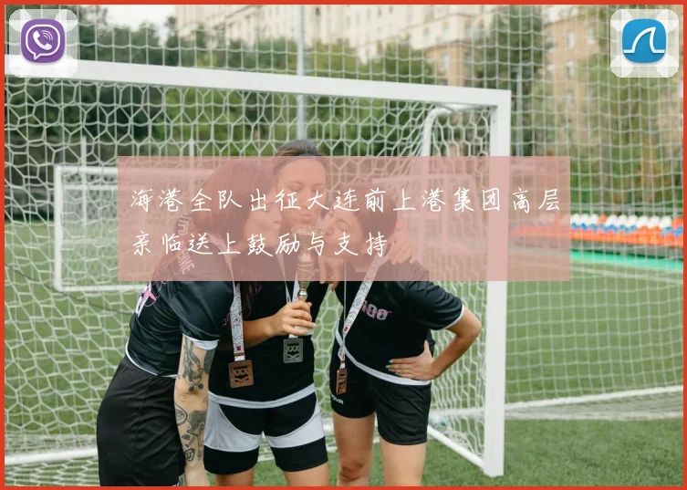 海港全队出征大连前上港集团高层亲临送上鼓励与支持