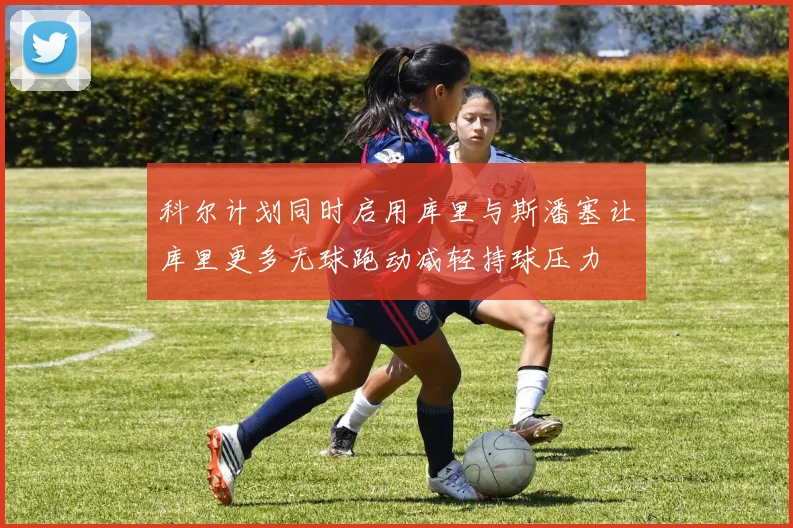 科尔计划同时启用库里与斯潘塞让库里更多无球跑动减轻持球压力