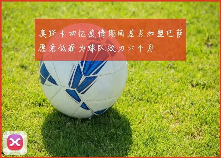奥斯卡回忆疫情期间差点加盟巴萨愿意低薪为球队效力六个月