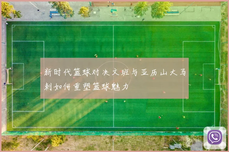 新时代篮球对决文班与亚历山大马刺如何重塑篮球魅力