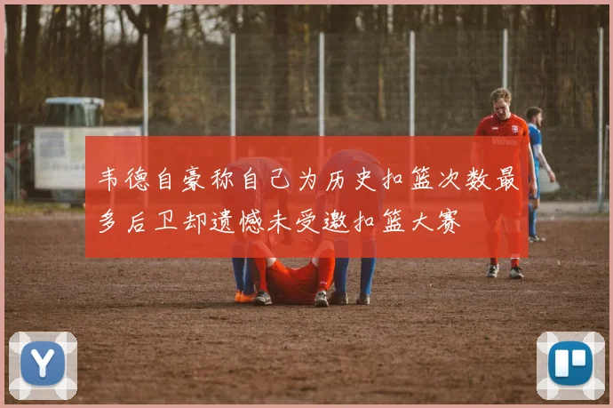 韦德自豪称自己为历史扣篮次数最多后卫却遗憾未受邀扣篮大赛