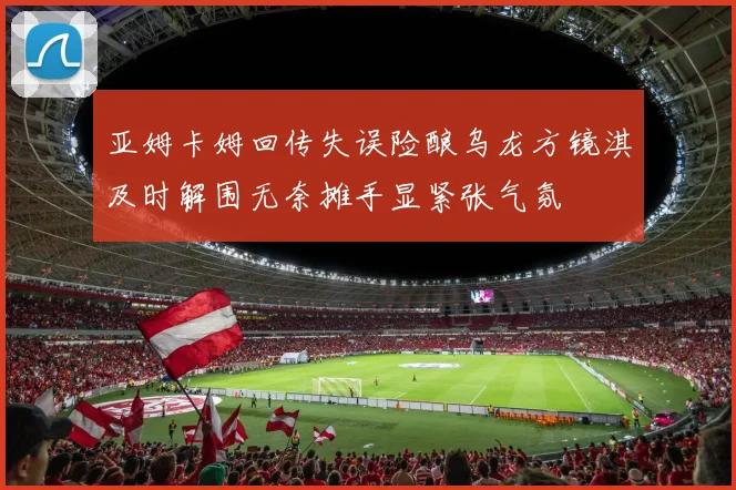 亚姆卡姆回传失误险酿乌龙方镜淇及时解围无奈摊手显紧张气氛