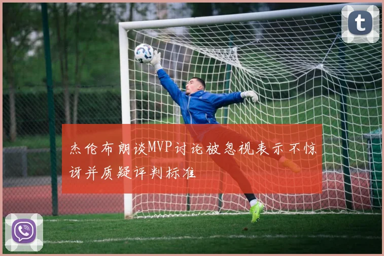 杰伦布朗谈MVP讨论被忽视表示不惊讶并质疑评判标准