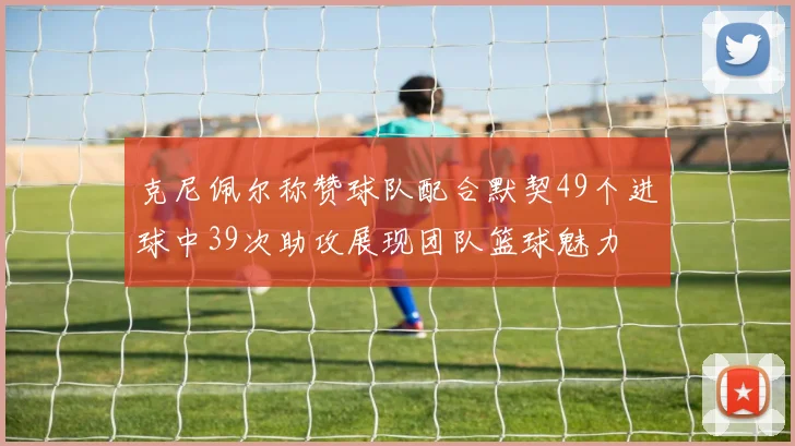 克尼佩尔称赞球队配合默契49个进球中39次助攻展现团队篮球魅力