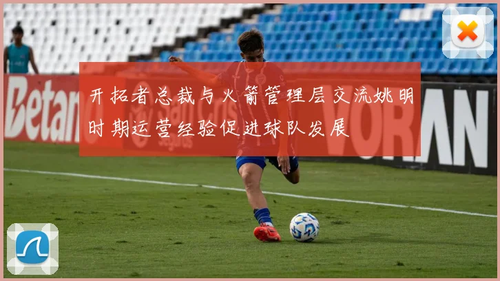 开拓者总裁与火箭管理层交流姚明时期运营经验促进球队发展