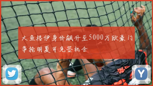 大鱼格伊身价飙升至5000万欧豪门争抢明夏可免签机会