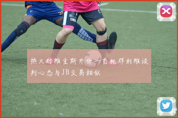 热火对维金斯开价一首轮邓利维谈判心态与JB交易相似