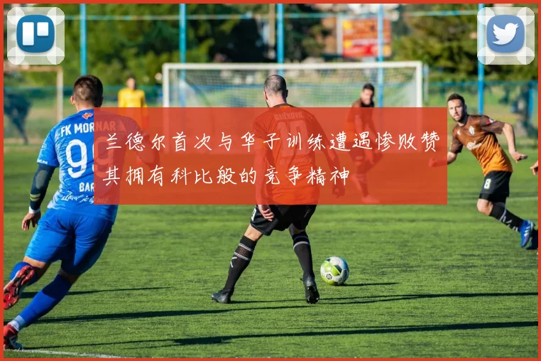 兰德尔首次与华子训练遭遇惨败赞其拥有科比般的竞争精神