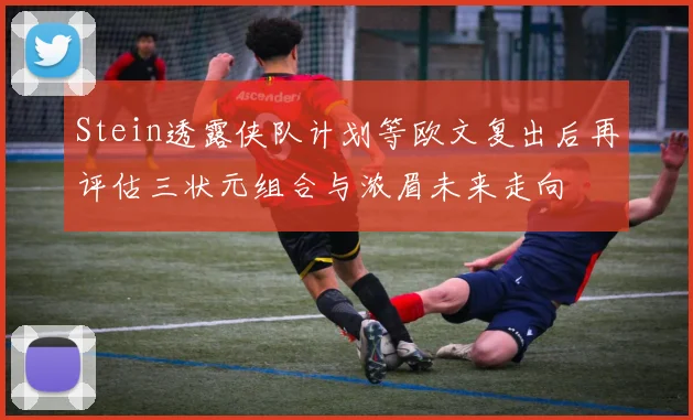 Stein透露侠队计划等欧文复出后再评估三状元组合与浓眉未来走向