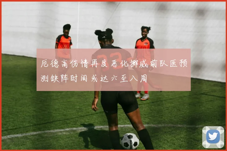 厄德高伤情再度恶化挪威前队医预测缺阵时间或达六至八周