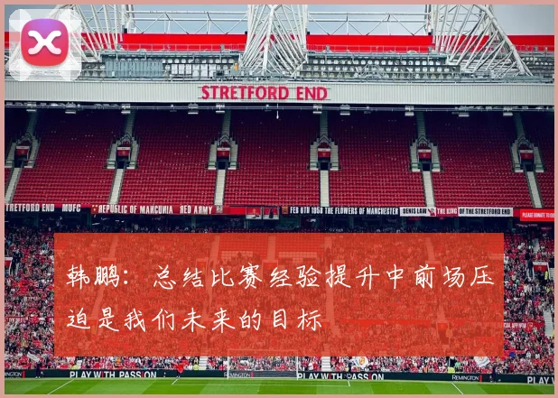 韩鹏：总结比赛经验提升中前场压迫是我们未来的目标