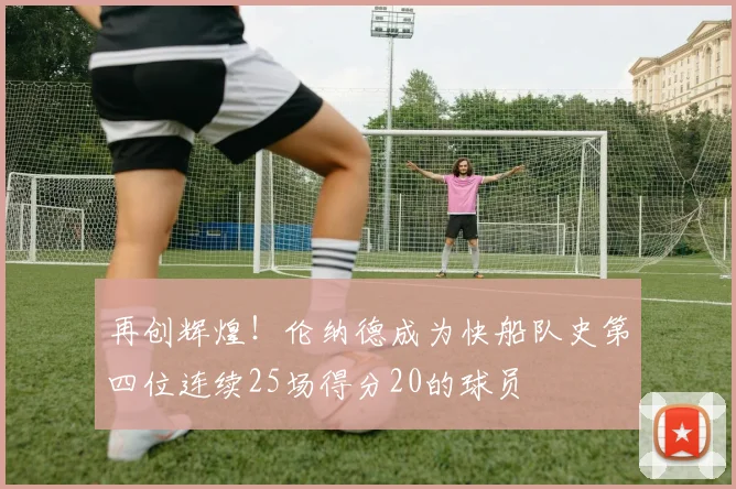 再创辉煌！伦纳德成为快船队史第四位连续25场得分20的球员