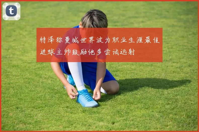 特泽称曼城世界波为职业生涯最佳进球主帅鼓励他多尝试远射