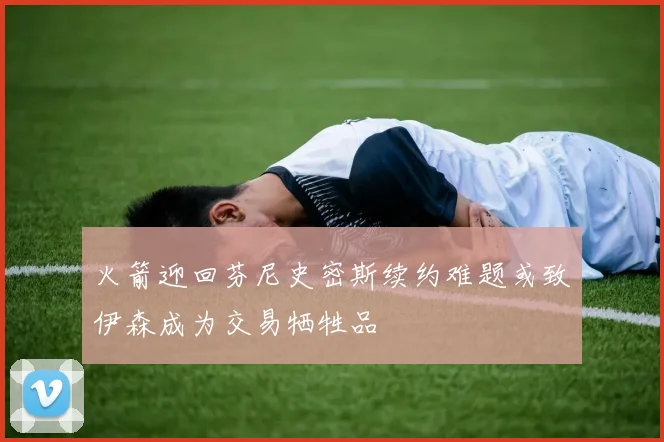 火箭迎回芬尼史密斯续约难题或致伊森成为交易牺牲品