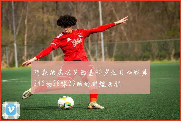 阿森纳庆祝罗西基45岁生日回顾其246场28球23助的辉煌历程