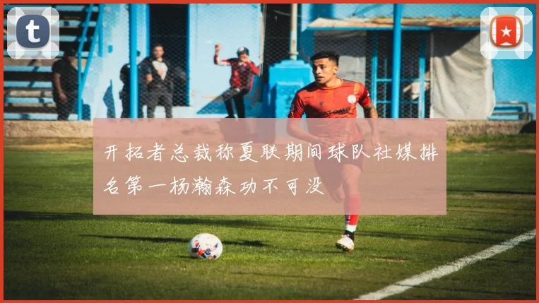 开拓者总裁称夏联期间球队社媒排名第一杨瀚森功不可没