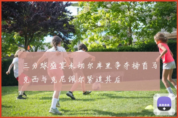 三分球盛宴米切尔库里争夺榜首马克西与克尼佩尔紧追其后